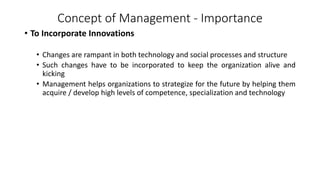 Concept of Management - Importance
• To Incorporate Innovations
• Changes are rampant in both technology and social processes and structure
• Such changes have to be incorporated to keep the organization alive and
kicking
• Management helps organizations to strategize for the future by helping them
acquire / develop high levels of competence, specialization and technology
 