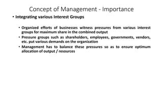 Concept of Management - Importance
• Integrating various Interest Groups
• Organized efforts of businesses witness pressures from various interest
groups for maximum share in the combined output
• Pressure groups such as shareholders, employees, governments, vendors,
etc. put various demands on the organization
• Management has to balance these pressures so as to ensure optimum
allocation of output / resources
 