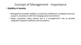 Concept of Management - Importance
• Stability in Society
• Management provides stability in society by modifying or changing resources/
output in accordance with the changing social environment
• Today, innovation sways society and it is management’s role to provide
integration between traditions and innovations
 