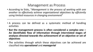 Management as Process
• According to Sisks, "Management is the process of working with one
another to effectively achieve organizational objectives by efficiently
using limited resources in changing environment”
----------------------------------------------------------------------------------------------
• A process can be defined as a systematic method of handling
activities
• But the management process is often considered a complex one –
An identifiable flow of information through interrelated stages of
analyses directed towards the achievement of an objective or set of
objectives
• The activities through which these objectives can be achieved are
classified into operational and managerial
 