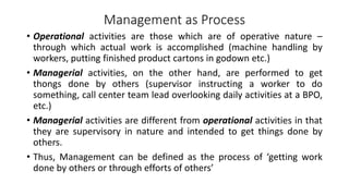 Management as Process
• Operational activities are those which are of operative nature –
through which actual work is accomplished (machine handling by
workers, putting finished product cartons in godown etc.)
• Managerial activities, on the other hand, are performed to get
thongs done by others (supervisor instructing a worker to do
something, call center team lead overlooking daily activities at a BPO,
etc.)
• Managerial activities are different from operational activities in that
they are supervisory in nature and intended to get things done by
others.
• Thus, Management can be defined as the process of ‘getting work
done by others or through efforts of others’
 
