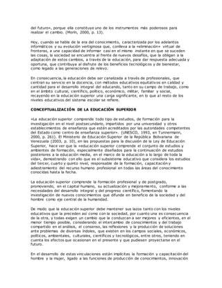 del futuro», porque ella constituye uno de los instrumentos más poderosos para
realizar el cambio. (Morín, 2000, p. 13).
Hoy, cuando se habla de la era del conocimiento, caracterizada por los adelantos
informáticos y su evolución vertiginosa que, conlleva a la «eliminación» virtual de
fronteras, a una capacidad de informar casi en el mismo instante en que se suceden
las cosas, la sociedad se encuentra al frente de nuevos desafíos, que la obligan a la
adaptación de estos cambios, a través de la educación, para dar respuesta adecuada y
oportuna, que contribuya al disfrute de los beneficios tecnológicos y de bienestar,
como legado a las generaciones de relevo.
En consecuencia, la educación debe ser canalizada a través de profesionales, que
centran su servicio en la docencia, con métodos educativos equitativos en calidad y
cantidad para el desarrollo integral del educando, tanto en su campo de trabajo, como
en el ámbito cultural, científico, político, económico, militar, familiar y social,
recayendo en la educación superior una carga significante, en lo que al resto de los
niveles educativos del sistema escolar se refiere.
CONCEPTUALIZACIÓN DE LA EDUCACIÓN SUPERIOR
«La educación superior comprende todo tipo de estudios, de formación para la
investigación en el nivel postsecundario, impartidos por una universidad y otros
establecimientos de enseñanza que estén acreditados por las autoridades competentes
del Estado como centro de enseñanza superior». (UNESCO, 1993, en Tunnermann,
2000, p. 261). El Ministerio de Educación Superior de la República Bolivariana de
Venezuela (2003, p. 10), en las propuestas para la discusión de la Ley de Educación
Superior, hace ver que la «educación superior comprende el conjunto de estudios y
ambientes de formación, especialmente diseñados para la continuación de estudios
posteriores a la educación media, en el marco de la educación a lo largo de toda la
vida», demostrando con ello que es el subsistema educativo que considera los estudios
del tercer, cuarto y quinto nivel, responsable de la formación, capacitación y
adiestramiento del recurso humano profesional en todas las áreas del conocimiento
conocidas hasta la fecha.
La educación superior comprende la formación profesional y de postgrado,
promoviendo, en el capital humano, su actualización y mejoramiento, conforme a las
necesidades del desarrollo integral y del progreso científico, fomentando la
investigación de nuevos conocimientos que difunde en beneficio de la sociedad y del
hombre como eje central de la humanidad.
De modo que la educación superior debe mantener sus lazos tanto con los niveles
educativos que la preceden así como con la sociedad, por cuanto una es consecuencia
de la otra, y todas exigen un cambio que la conduzcan a ser mejores y eficientes, en el
menor tiempo posible, considerando el intercambio de conocimientos y del trabajo
compartido en el análisis, el consenso, las reflexiones y la producción de soluciones
ante problemas de diversas índoles, que existen en los campos sociales, económicos,
políticos, ambientales, culturales, científicos y tecnológicos, entre otros, teniendo en
cuenta los efectos que ocasionan en el presente y que pudiesen proyectarse en el
futuro.
En el desarrollo de estas vinculaciones están implícitas la formación y capacitación del
hombre y la mujer, ligado a las funciones de producción de conocimientos, innovación
 