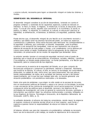 y acervo cultural, necesarios para lograr un desarrollo integral en todos los órdenes y
niveles.
SIGNIFICADO DEL DESARROLLO INTEGRAL
El desarrollo integral considera la acción de desarrollarse, teniendo en cuenta el
progreso armónico y sostenido de los siguientes aspectos, cuando se trata de un
individuo: lo físico, lo moral, lo religioso, lo intelectual, lo social, la educación, entre
otros. Y si es de una nación, aquellos que conciernen a: lo económico, lo social, lo
político, lo militar, lo industrial, lo comercial, lo cultural, la educación colectiva, la
salubridad, la alimentación, el bienestar, la defensa y la seguridad, pudiendo haber
más.
Puede decirse que, el desarrollo integral de una Nación es el crecimiento racional y
armónico que deben tener los diversos factores del poder, en todos sus aspectos
cuantitativos y cualitativos. Entre estos factores cabe mencionar los correspondientes a
la seguridad y defensa, que conforman un binomio inseparable, pues el primero
conlleva a una sensación de tranquilidad, toda vez que representa una situación
adjetiva de excepción de todo peligro y riesgo, y se complementa con la defensa por
cuanto viene siendo el medio fundamental para la salvaguarda de los objetivos
nacionales y la preservación de los niveles de seguridad que demandan estos.
Lo anterior permite teorizar el concepto de seguridad nacional como el grado de
garantías que a través de acciones políticas, económicas, sociales, militares, científicas
y tecnológicas, un Estado puede proporcionar, en forma permanente, a la Nación que
representa, para la consecución de sus objetivos.
En consecuencia, la esencia de la seguridad del Estado, es un gran conjunto de
factores que enriquecen y preservan su patrimonio material e inmaterial. Patrimonio
que involucra la historia, la cultura, el arte, la ciencia, la tecnología, los conocimientos
producidos, la calidad de vida, entre otros, que para preservarlos hay que educar,
siendo responsabilidad de todos, de la sociedad, del sistema escolar y del Estado
respectivamente, por lo que hay que trabajar para ello, no hacerlo generaría una
situación problemática con pronósticos reservados y no deseados.
Existe otra serie de problemas cuyo origen no sólo reside en la escasez de recursos,
sino en insuficientes políticas de fomento y apoyo a la ciencia y la tecnología, la escasa
o nula vinculación de los centros de investigación con el sector productivo, la falta de
congruencia entre las políticas para el desarrollo nacional y los objetivos de las
actividades de investigación, así como en general la carencia de recursos, estímulos e
instrumentos que orienten mejor los esfuerzos institucionales y sociales, reflejados en
la Ley Orgánica de Ciencia, Tecnología e Innovación, de la República Bolivariana de
Venezuela. (LOCTI, 2001, p. 3).
Lo señalado demanda el esfuerzo de todos los venezolanos, siendo mayor la exigencia
en quienes conducen el sistema escolar oficial en el nivel superior, pues forma y
capacita a quienes tienen la responsabilidad de educar en todos los niveles del
sistema.
Al haberse referido que para dar respuesta a la problemática señalada es necesario
hacer uso de la educación y del trabajo, se resalta la importancia de la educación
 