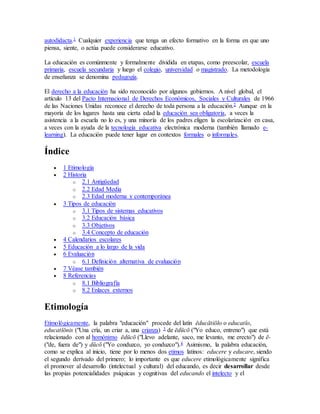autodidacta.1 Cualquier experiencia que tenga un efecto formativo en la forma en que uno
piensa, siente, o actúa puede considerarse educativo.
La educación es comúnmente y formalmente dividida en etapas, como preescolar, escuela
primaria, escuela secundaria y luego el colegio, universidad o magistrado. La metodología
de enseñanza se denomina pedagogía.
El derecho a la educación ha sido reconocido por algunos gobiernos. A nivel global, el
artículo 13 del Pacto Internacional de Derechos Económicos, Sociales y Culturales de 1966
de las Naciones Unidas reconoce el derecho de toda persona a la educación.2 Aunque en la
mayoría de los lugares hasta una cierta edad la educación sea obligatoria, a veces la
asistencia a la escuela no lo es, y una minoría de los padres eligen la escolarización en casa,
a veces con la ayuda de la tecnología educativa electrónica moderna (también llamado e-
learning). La educación puede tener lugar en contextos formales o informales.
Índice
 1 Etimología
 2 Historia
o 2.1 Antigüedad
o 2.2 Edad Media
o 2.3 Edad moderna y contemporánea
 3 Tipos de educación
o 3.1 Tipos de sistemas educativos
o 3.2 Educación básica
o 3.3 Objetivos
o 3.4 Concepto de educación
 4 Calendarios escolares
 5 Educación a lo largo de la vida
 6 Evaluación
o 6.1 Definición alternativa de evaluación
 7 Véase también
 8 Referencias
o 8.1 Bibliografía
o 8.2 Enlaces externos
Etimología
Etimológicamente, la palabra "educación" procede del latín ēducātiōlo o educatĭo,
educatĭōnis ("Una cría, un criar a, una crianza) 3 de ēdūcō ("Yo educo, entreno") que está
relacionado con al homónimo ēdūcō ("Llevo adelante, saco, me levanto, me erecto") de ē-
("de, fuera de") y dūcō ("Yo conduzco, yo conduzco").4 Asimismo, la palabra educación,
como se explica al inicio, tiene por lo menos dos etimos latinos: educere y educare, siendo
el segundo derivado del primero; lo importante es que educere etimológicamente significa
el promover al desarrollo (intelectual y cultural) del educando, es decir desarrollar desde
las propias potencialidades psíquicas y cognitivas del educando el intelecto y el
 
