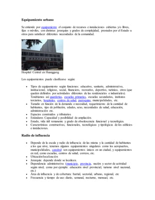 Equipamiento urbano
Se entiende por equipamiento el conjunto de recursos e instalaciones cubiertas y/o libres,
fijas o móviles, con distintas jerarquías y grados de complejidad, prestados por el Estado u
otros para satisfacer diferentes necesidades de la comunidad.
Hospital Central en Huanggang
Los equipamientos puede clasificarse según:
 Tipos de equipamiento según funciones: educativo, sanitario, administrativo,
institucional, religioso, social, financiero, recreativo, deportivo, turístico, otros (que
queden definidos por actividades diferentes de las residenciales o industriales).
Tendríamos así guarderías, escuelas primarias, escuelas secundarios, institutos
terciarios, hospitales, centros de salud, parroquias, municipalidades, etc.
 Tamaño en función de la demanda o necesidad, requerimiento de la cantidad de
habitantes, tipo de población, edades, sexo, necesidades de salud, educación,
administración etc.
 Espacios construidos y tributarios
 Estándares Capacidad y posibilidad de ampliación.
 Estado, vida útil remanente y grado de obsolescencia funcional y tecnológica.
 Características constructivas, funcionales, tecnológicas y tipológicas de los edificios
e instalaciones.
Radio de influencia
 Depende de la escala y radio de influencia de las misma y la cantidad de habitantes
a los que sirve, tenemos algunos equipamientos singulares como los aeropuertos,
municipalidades, catedral: son equipamientos únicos en un ciudad, y equipamientos
en red, como escuelas, centros de salud, correos, etc.
 Ubicación/localización
 Jerarquía: depende donde se localicen.
 Dependencia administrativa (municipio, provincia, nación y sector de actividad
según nivel, como por ejemplo: educación nivel provincial, turismo nivel nacional,
etc.)
 Área de influencia y de cobertura: barrial, sectorial, urbano, regional, etc
 Frecuencia y tiempo de uso: diario, semanal, nocturno, mensual, etc.
 