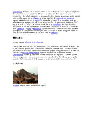 conocimiento haciendo en tal proceso activo al educando (o educanda según sea el género).
Por tal motivo es muy importante diferenciar la educación de la forzada e inculcada
instrucción o del adoctrinamiento, en la educación el ser humano es un sujeto activo que en
gran medida se guía por la inducción o incluso también del razonamiento abductivo,
aunque principalmente por la deducción, en cambio el sujeto de la instrucción o de un
adoctrinamiento es aquel que solo repite la información (ya sea correcta o ya sea errónea)
que se le inculca. Es decir, la genuina educación es un aprendizaje (en inglés learning)
abierto que va más allá de esquemas preconcebidos y que tiende a favorecer el desarrollo
de la conciencia, la razón e inteligencia de cada educando y con éstas cualidades el mejor
desempeño de cada persona educada para llevar a cabo en lo posible su óptima forma de
vivir (la cual, se sobreentiende, es una vida culta en sociedad).
Historia
Artículo principal: Historia de la educación
La educación comenzó en la era prehistórica, como adultos han entrenado a los jóvenes en
el conocimiento y habilidades consideradas necesarias en su sociedad. En las sociedades
pre-alfabéticas esto se ha logrado tradicionalmente por vía oral y por medio de la imitación,
tal como los estudios antropológicos sugieren. La narración de historias pasaron
conocimientos, valores y habilidades de una generación a la siguiente. A medida que las
culturas empezaron a extender su conocimiento más allá de las habilidades que se podían
aprender fácilmente a través de la imitación, se fue desarrollando la educación formal.
Antigüedad
Nalanda, antiguo centro de enseñanza superior
 