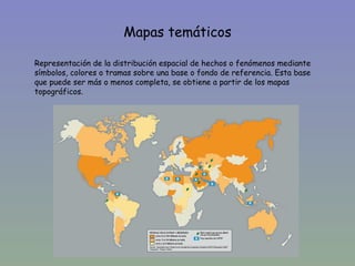 Mapas temáticos

Representación de la distribución espacial de hechos o fenómenos mediante
símbolos, colores o tramas sobre una base o fondo de referencia. Esta base
que puede ser más o menos completa, se obtiene a partir de los mapas
topográficos.
 