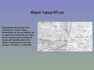 Mapas topográficos



Representación precisa de la
localización, forma, clase y
dimensiones de los accidentes de
la superficie terrestre, así como
de los objetos que se sitúan de
forma permanente sobre ella.
Están comprendidos entre las
escalas 1:10.000 y 1:1.000.000.
 