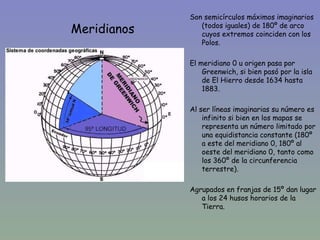 Son semicírculos máximos imaginarios
Meridianos      (todos iguales) de 180º de arco
                cuyos extremos coinciden con los
                Polos.

             El meridiano 0 u origen pasa por
                 Greenwich, si bien pasó por la isla
                 de El Hierro desde 1634 hasta
                 1883.

             Al ser líneas imaginarias su número es
                 infinito si bien en los mapas se
                 representa un número limitado por
                 una equidistancia constante (180º
                 a este del meridiano 0, 180º al
                 oeste del meridiano 0, tanto como
                 los 360º de la circunferencia
                 terrestre).

             Agrupados en franjas de 15º dan lugar
                a los 24 husos horarios de la
                Tierra.
 