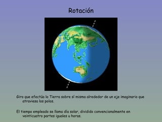 Rotación




Giro que efectúa la Tierra sobre sí misma alrededor de un eje imaginario que
   atraviesa los polos.

El tiempo empleado se llama día solar, dividido convencionalmente en
    veinticuatro partes iguales u horas.
 