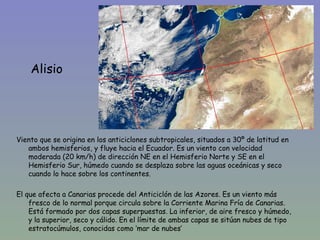Alisio




Viento que se origina en los anticiclones subtropicales, situados a 30º de latitud en
   ambos hemisferios, y fluye hacia el Ecuador. Es un viento con velocidad
   moderada (20 km/h) de dirección NE en el Hemisferio Norte y SE en el
   Hemisferio Sur, húmedo cuando se desplaza sobre las aguas oceánicas y seco
   cuando lo hace sobre los continentes.

El que afecta a Canarias procede del Anticiclón de las Azores. Es un viento más
    fresco de lo normal porque circula sobre la Corriente Marina Fría de Canarias.
    Está formado por dos capas superpuestas. La inferior, de aire fresco y húmedo,
    y la superior, seco y cálido. En el límite de ambas capas se sitúan nubes de tipo
    estratocúmulos, conocidas como ‘mar de nubes’
 