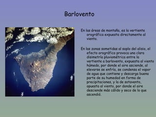 Barlovento

         En las áreas de montaña, es la vertiente
             orográfica expuesta directamente al
•            viento.

         En las zonas sometidas al soplo del alisio, el
             efecto orográfico provoca una clara
             disimetría pluviométrica entre la
             vertiente a barlovento, expuesta al viento
             húmedo, por donde el aire asciende, al
             elevarse se enfría, se condensa el vapor
             de agua que contiene y descarga buena
             parte de su humedad en forma de
             precipitaciones, y la de sotavento,
             opuesta al viento, por donde el aire
             desciende más cálido y seco de lo que
             ascendió.
 