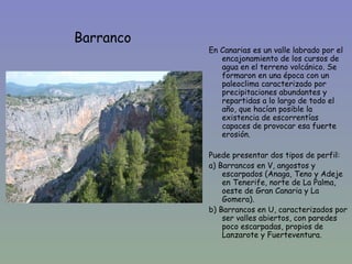 Barranco
           En Canarias es un valle labrado por el
              encajonamiento de los cursos de
              agua en el terreno volcánico. Se
              formaron en una época con un
              paleoclima caracterizado por
              precipitaciones abundantes y
              repartidas a lo largo de todo el
              año, que hacían posible la
              existencia de escorrentías
              capaces de provocar esa fuerte
              erosión.

           Puede presentar dos tipos de perfil:
           a) Barrancos en V, angostos y
               escarpados (Anaga, Teno y Adeje
               en Tenerife, norte de La Palma,
               oeste de Gran Canaria y La
               Gomera).
           b) Barrancos en U, caracterizados por
               ser valles abiertos, con paredes
               poco escarpadas, propios de
               Lanzarote y Fuerteventura.
 