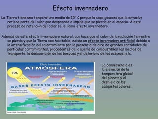 Efecto invernadero
La Tierra tiene una temperatura media de 15º C porque la capa gaseosa que la envuelve
   retiene parte del calor que desprende e impide que se pierda en el espacio. A este
   proceso de retención del calor se le llama ‘efecto invernadero’.

Además de este efecto invernadero natural, que hace que el calor de la radiación terrestre
   se pierda y que la Tierra sea habitable, existe un efecto invernadero artificial debido a
   la intensificación del calentamiento por la presencia de aire de grandes cantidades de
   partículas contaminantes, procedentes de la quema de combustibles, los medios de
   transporte, la desaparición de los bosques y el deterioro de los océanos, etc.


                                                              La consecuencia es
                                                              la elevación de la
                                                              temperatura global
                                                              del planeta y el
                                                              deshielo de los
                                                              casquetes polares.
 