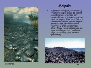 Malpaís
           •   Superficie irregular, escoriácea y
               fragmentada por al que se camina
               con dificultad, originada por
               coladas lávicas procedentes de dos
               tipos de magma. Uno, poco fluido o
               claramente viscoso, que da lugar a
  •            malpaíses con coladas de corto
               recorrido y gran espesor (aa).
               Otro , fluido, poco viscoso, que da
               lugar a malpaíses con coladas de
               largo recorrido y poco espesor
               (pahoehoe).




pahoehoe                                   aa
 