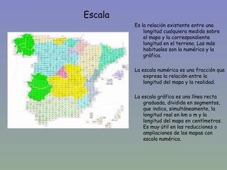 Escala
             Es la relación existente entre una
                 longitud cualquiera medida sobre
                 el mapa y la correspondiente
                 longitud en el terreno. Las más
                 habituales son la numérica y la
•                gráfica.

             La escala numérica es una fracción que
                 expresa la relación entre la
                 longitud del mapa y la realidad.

             La escala gráfica es una línea recta
                 graduada, dividida en segmentos,
                 que indica, simultáneamente, la
                 longitud real en km o m y la
                 longitud del mapa en centímetros.
                 Es muy útil en las reducciones o
                 ampliaciones de los mapas con
                 escala numérica.
 