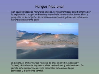 Parque Nacional
•   Son aquellos Espacios Naturales amplios, no transformados sensiblemente por
    la explotación u ocupación humana y cuyas bellezas naturales, fauna, flora y
    geografía en su conjunto, se consideran muestras singulares del patrimonio
    natural de un entorno dado.




    En España, el primer Parque Nacional se creó en 1918 (Covadonga y
    Ordesa). Actualmente hay trece, siete peninsulares y seis insulares. Su
    gestión está compartida entre la comunidad autónoma a la que
    pertenece y el gobierno central.
 