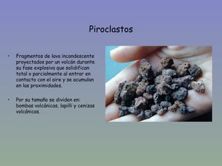 Piroclastos

•   Fragmentos de lava incandescente
    proyectados por un volcán durante
    su fase explosiva que solidifican
    total o parcialmente al entrar en
    contacto con el aire y se acumulan
    en las proximidades.

•   Por su tamaño se dividen en:
    bombas volcánicas, lapilli y cenizas
    volcánicas.
 