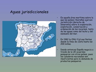 Aguas jurisdiccionales
                         •   Es aquella área marítima sobre la
                             que los países ribereños ejercen
                             jurisdicción (derecho de
                             soberanía) sobre la exploración,
                             explotación, conservación y
                             ordenación de los recursos, tanto
                             de las aguas como del lecho y del
                             subsuelo del mar.

                         •   En 1982 la ONU fijó sus límites
                             desde la línea de costa hasta las
                             200 millas.

                         •   Desde entonces España negocia a
                             través de la UE acuerdos
                             pesqueros con otros países, pues
                             los caladeros nacionales son
                             insuficientes para la demanda de
                             productos pesqueros.
 