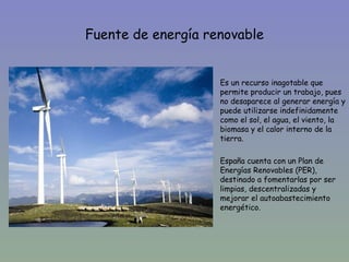 Fuente de energía renovable


                  •   Es un recurso inagotable que
                      permite producir un trabajo, pues
                      no desaparece al generar energía y
                      puede utilizarse indefinidamente
                      como el sol, el agua, el viento, la
                      biomasa y el calor interno de la
                      tierra.

                  •   España cuenta con un Plan de
                      Energías Renovables (PER),
                      destinado a fomentarlas por ser
                      limpias, descentralizadas y
                      mejorar el autoabastecimiento
                      energético.
 
