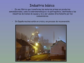 Industria básica
  • Es una fábrica que transforma las materias primas en productos
semielaborados, como la siderometalúrgica o la petroquímica, destinados a las
   industrias de bienes de equipo y no a ser usados directamente por los
                               consumidores.

   •   En España muchas están en crisis y en proceso de reconversión.
 
