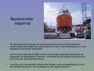 Reconversión
      industrial




•   Se denomina así al proceso de reestructuración de la actividad industrial
    modernizando las industrias tradicionales en crisis o sustituyéndolas por otras
    basadas en las nuevas tecnologías.

•   Se inicia en la década de 1980 y entre las medidas adoptadas sobresalen las
    siguientes: el saneamiento financiero, la eliminación del exceso de producción
    y la reducción de la plantilla laboral.

•   La política de reconversión industrial no siempre estuvo acompañada por otra
    de reindustrialización o de recomposición del tejido industrial.
 
