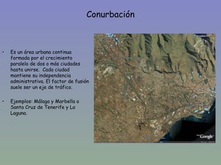 Conurbación



•   Es un área urbana continua
    formada por el crecimiento
    paralelo de dos o más ciudades
    hasta unirse. Cada ciudad
    mantiene su independencia
    administrativa. El factor de fusión
    suele ser un eje de tráfico.

•   Ejemplos: Málaga y Marbella o
    Santa Cruz de Tenerife y La
    Laguna.
 
