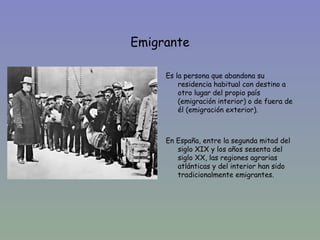 Emigrante

         Es la persona que abandona su
•            residencia habitual con destino a
             otro lugar del propio país
             (emigración interior) o de fuera de
             él (emigración exterior).



         En España, entre la segunda mitad del
            siglo XIX y los años sesenta del
            siglo XX, las regiones agrarias
            atlánticas y del interior han sido
            tradicionalmente emigrantes.
 