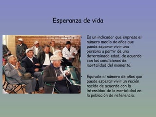 Esperanza de vida

•            •   Es un indicador que expresa el
                 número medio de años que
                 puede esperar vivir una
                 persona a partir de una
                 determinada edad, de acuerdo
                 con las condiciones de
                 mortalidad del momento.

             •   Equivale al número de años que
                 puede esperar vivir un recién
                 nacido de acuerdo con la
                 intensidad de la mortalidad en
                 la población de referencia.
 