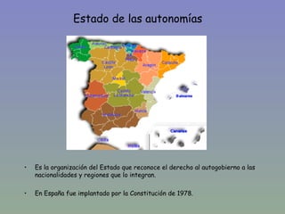 Estado de las autonomías




•   Es la organización del Estado que reconoce el derecho al autogobierno a las
    nacionalidades y regiones que lo integran.

•   En España fue implantado por la Constitución de 1978.
 