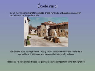 Éxodo rural
•     Es un movimiento migratorio desde áreas rurales a urbanas con carácter
      definitivo o de larga duración.




      En España tuvo su auge entre 1950 y 1975, coincidiendo con la crisis de la
             agricultura tradicional y el desarrollo industrial y urbano.


    Desde 1975 se han modificado las pautas de este comportamiento demográfico.
 
