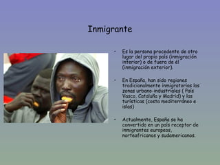 Inmigrante

         •   Es la persona procedente de otro
•            lugar del propio país (inmigración
             interior) o de fuera de él
             (inmigración exterior).

         •   En España, han sido regiones
             tradicionalmente inmigratorias las
             zonas urbano-industriales ( País
             Vasco, Cataluña y Madrid) y las
             turísticas (costa mediterráneo e
             islas)

         •   Actualmente, España se ha
             convertido en un país receptor de
             inmigrantes europeos,
             norteafricanos y sudamericanos.
 
