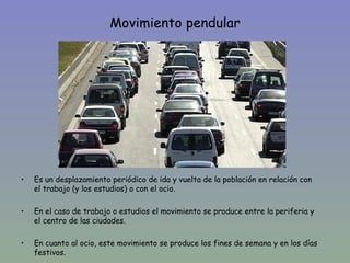Movimiento pendular




•   Es un desplazamiento periódico de ida y vuelta de la población en relación con
    el trabajo (y los estudios) o con el ocio.

•   En el caso de trabajo o estudios el movimiento se produce entre la periferia y
    el centro de las ciudades.

•   En cuanto al ocio, este movimiento se produce los fines de semana y en los días
    festivos.
 