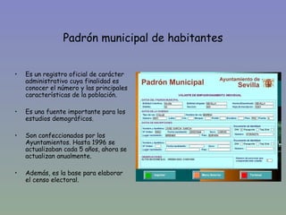 Padrón municipal de habitantes


•   Es un registro oficial de carácter
    administrativo cuya finalidad es
    conocer el número y las principales
    características de la población.

•   Es una fuente importante para los
    estudios demográficos.

•   Son confeccionados por los
    Ayuntamientos. Hasta 1996 se
    actualizaban cada 5 años, ahora se
    actualizan anualmente.

•   Además, es la base para elaborar
    el censo electoral.
 