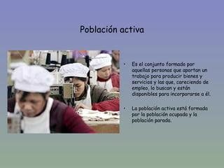 Población activa

•
              •   Es el conjunto formado por
                  aquellas personas que aportan un
                  trabajo para producir bienes y
                  servicios y las que, careciendo de
                  empleo, lo buscan y están
                  disponibles para incorporarse a él.

              •   La población activa está formada
                  por la población ocupada y la
                  población parada.
 