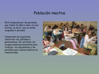 Población inactiva

•   Está integrada por las personas
    que tienen 16 años o más y no son
    activas, es decir, que no están
    ocupadas ni paradas.

•   Comprende los siguientes
    colectivos: los jubilados y
    pensionistas, los rentistas, los
    incapacitados permanentes para
    trabajar, los estudiantes y las
    personas que realizan labores no
    remuneradas.
 