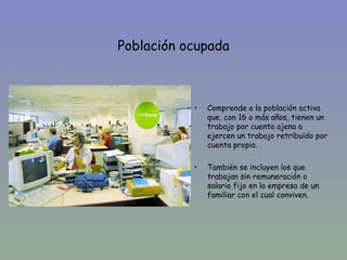 Población ocupada



           •   Comprende a la población activa
               que, con 16 o más años, tienen un
               trabajo por cuenta ajena o
               ejercen un trabajo retribuido por
               cuenta propia.

           •   También se incluyen los que
               trabajan sin remuneración o
               salario fijo en la empresa de un
               familiar con el cual conviven.
 