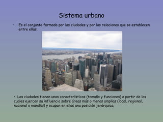 Sistema urbano
•   Es el conjunto formado por las ciudades y por las relaciones que se establecen
    entre ellas.




• Las ciudades tienen unas características (tamaño y funciones) a partir de las
cuales ejercen su influencia sobre áreas más o menos amplias (local, regional,
nacional o mundial) y ocupan en ellas una posición jerárquica.
 