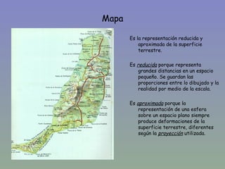Mapa

       Es la representación reducida y
           aproximada de la superficie
           terrestre.

       Es reducida porque representa
           grandes distancias en un espacio
           pequeño. Se guardan las
           proporciones entre lo dibujado y la
           realidad por medio de la escala.

       Es aproximada porque la
           representación de una esfera
           sobre un espacio plano siempre
           produce deformaciones de la
           superficie terrestre, diferentes
           según la proyección utilizada.
 