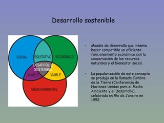 Desarrollo sostenible


•
               •   Modelo de desarrollo que intenta
                   hacer compatible un eficiente
                   funcionamiento económico con la
                   conservación de los recursos
                   naturales y el bienestar social.

               •   La popularización de este concepto
                   se produjo en la llamada Cumbre
                   de la Tierra (Conferencia de
                   Naciones Unidas para el Medio
                   Ambiente y el Desarrollo),
                   celebrada en Río de Janeiro en
                   1992.
 