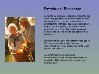 Estado del Bienestar
•   Conjunto de medidas y acciones mediante las
    cuales los gobiernos se han responsabilizado
    de un número creciente de servicios y
    prestaciones (sanidad, educación, pensiones,
    seguro de desempleo), con el objetivo de
    proporcionar a todos los ciudadanos unas
    condiciones de vida dignas que aseguren su
    bienestar.

•   Es una política social muy desarrollada por la
    UE, aunque mantiene significativas
    diferencias entre los países del norte y del
    sur del continente.

•   Su constitución, de inspiración
    socialdemócrata, se vio amenazada tras la
    crisis de 1975 y la aplicación de políticas
    neoliberales.
 