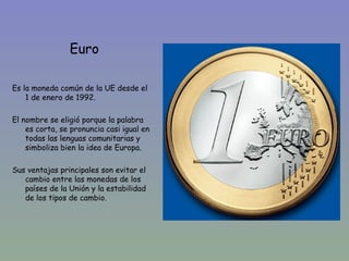 Euro

Es la moneda común de la UE desde el
    1 de enero de 1992.

El nombre se eligió porque la palabra
    es corta, se pronuncia casi igual en
    todas las lenguas comunitarias y
    simboliza bien la idea de Europa.

Sus ventajas principales son evitar el
   cambio entre las monedas de los
   países de la Unión y la estabilidad
   de los tipos de cambio.
 