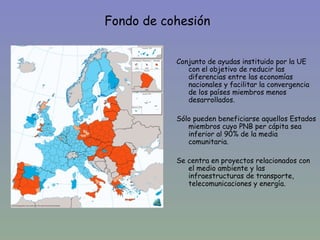 Fondo de cohesión


           Conjunto de ayudas instituido por la UE
              con el objetivo de reducir las
              diferencias entre las economías
              nacionales y facilitar la convergencia
              de los países miembros menos
              desarrollados.

           Sólo pueden beneficiarse aquellos Estados
              miembros cuyo PNB per cápita sea
              inferior al 90% de la media
              comunitaria.

           Se centra en proyectos relacionados con
              el medio ambiente y las
              infraestructuras de transporte,
              telecomunicaciones y energía.
 
