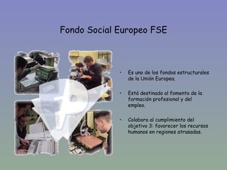 Fondo Social Europeo FSE



             •   Es uno de los fondos estructurales
                 de la Unión Europea.

             •   Está destinado al fomento de la
                 formación profesional y del
                 empleo.

             •   Colabora al cumplimiento del
                 objetivo 3: favorecer los recursos
                 humanos en regiones atrasadas.
 