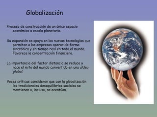 Globalización

Proceso de construcción de un único espacio
   económico a escala planetaria.

Su expansión se apoya en las nuevas tecnologías que
   permiten a las empresas operar de forma
   sincrónica y en tiempo real en todo el mundo.
   Favorece la concentración financiera.

La importancia del factor distancia se reduce y
    nace el mito del mundo convertido en una aldea
    global.

Voces críticas consideran que con la globalización
   los tradicionales desequilibrios sociales se
   mantienen o, incluso, se acentúan.
 