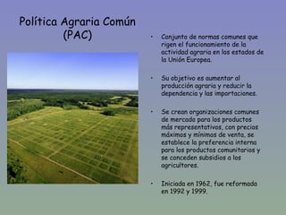 Política Agraria Común
         (PAC)           •   Conjunto de normas comunes que
                             rigen el funcionamiento de la
                             actividad agraria en los estados de
                             la Unión Europea.

                         •   Su objetivo es aumentar al
                             producción agraria y reducir la
                             dependencia y las importaciones.

                         •   Se crean organizaciones comunes
                             de mercado para los productos
                             más representativos, con precios
                             máximos y mínimos de venta, se
                             establece la preferencia interna
                             para los productos comunitarios y
                             se conceden subsidios a los
                             agricultores.

                         •   Iniciada en 1962, fue reformada
                             en 1992 y 1999.
 