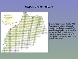 Mapas a gran escala



•
                    Denominador menor de 1:10.000.
                    Representan más detalles del
                    mundo real. Cuanto más pequeño
                    sea el denominador mayor será la
                    escala, es decir, mayor será el
                    detalle y menor la superficie. Por
                    debajo de 1:10.000 estamos ante
                    planos y no mapas.
 