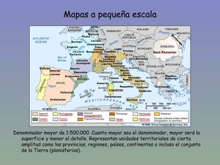 Mapas a pequeña escala




Denominador mayor de 1:500.000. Cuanto mayor sea el denominador, mayor será la
   superficie y menor el detalle. Representan unidades territoriales de cierta
   amplitud como las provincias, regiones, países, continentes o incluso el conjunto
   de la Tierra (planisferios).
 
