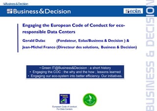 Engaging the European Code of Conduct for eco-
responsible Data Centers
Gerald Dulac            (Fondateur, Eolas/Business & Decision ) &
Jean-Michel Franco (Directeur des solutions, Business & Decision)




         • Green IT@Business&Decision : a short history
    • Engaging the COC : the why and the how ; lessons learned
   • Engaging our eco-system into better efficiency. Our initiatives.




                    European Code of conduct
                        For Data Centers
 