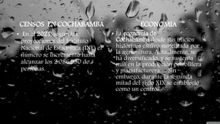 • En el 2021, según las
proyecciones del Instituto
Nacional de Estadística (INE) el
número se incrementó hasta
alcanzar los 2.086.930 de
personas.
ECONOMIA
• La economía de
Cochabamba desde sus inicios
históricos estuvo sustentada por
la agricultura. Actualmente, se
ha diversificado, y se sustenta
más en la producción petrolífera
y manufacturera. ... Sin
embargo, durante la segunda
mitad del siglo XIX se estableció
como un centro agrícola en el
país.
CENSOS EN COCHABAMBA
 